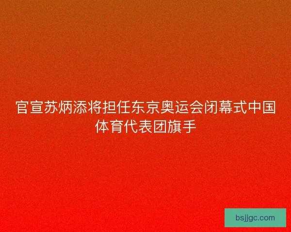 官宣苏炳添将担任东京奥运会闭幕式中国体育代表团旗手