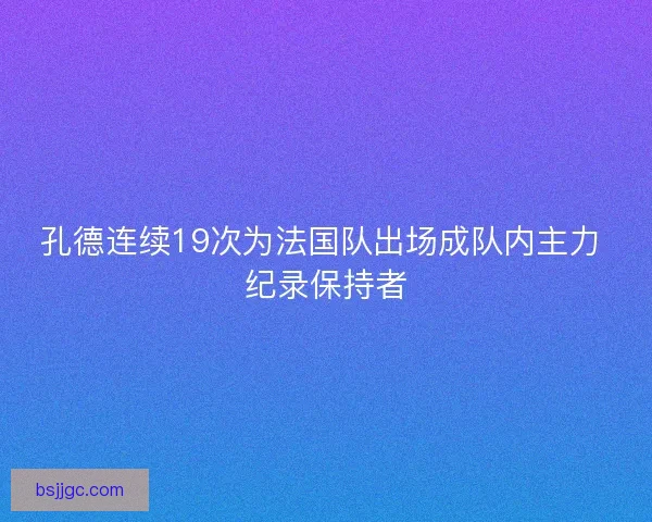 孔德连续19次为法国队出场成队内主力 纪录保持者 孔德连续19次为法国队出场成队内主力 纪录保持者