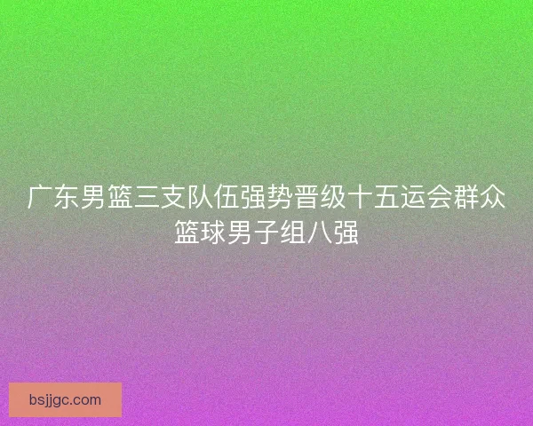 广东男篮三支队伍强势晋级十五运会群众篮球男子组八强
