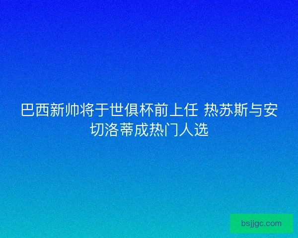 巴西新帅将于世俱杯前上任 热苏斯与安切洛蒂成热门人选