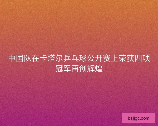 中国队在卡塔尔乒乓球公开赛上荣获四项冠军再创辉煌