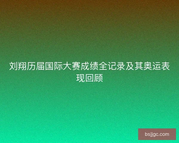 刘翔历届国际大赛成绩全记录及其奥运表现回顾