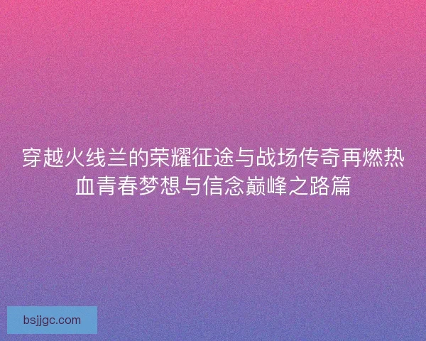 穿越火线兰的荣耀征途与战场传奇再燃热血青春梦想与信念巅峰之路篇